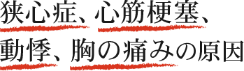 動悸、胸の痛み、頭痛 といった症状や 脳梗塞、心筋梗塞、狭心症 などの病の引き金