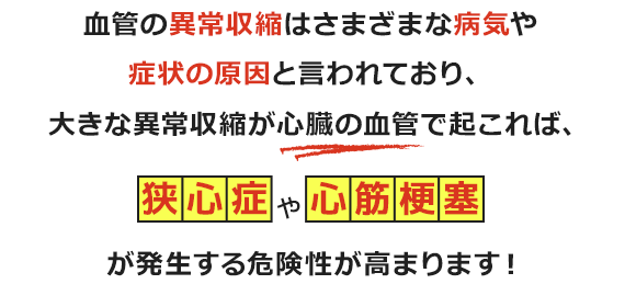 血管の異常収縮はさまざまな病気や症状の原因と言われており、大きな異常収縮が心臓の血管で起これば、狭心症や心筋梗塞、脳の血管で起これば脳梗塞につながる可能性があります。