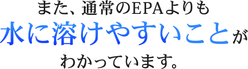 また、通常のEPAよりも水に溶けやすいことがわかっています。